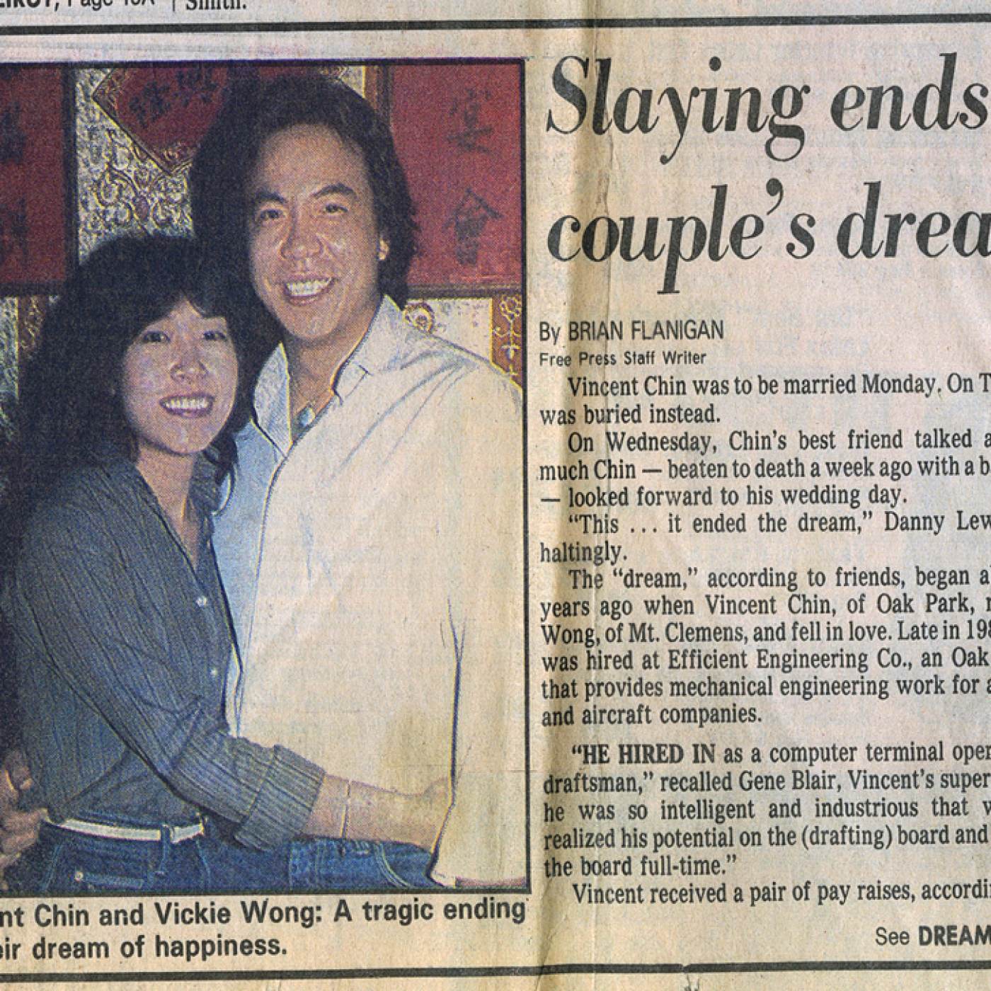 “Slaying ends couple’s dream,” by Brian Flanigan. An article clipping from the Detriot Free Press, Thursday, July 1, 1982. Courtesy of Christine Choy and Renee Tajima-Peña, Museum of Chinese in America (MOCA) “Who Killed Vincent Chin?” Collection. “杀戮结束了这对夫妻的梦想，”布赖恩·弗拉尼根（Brian Flanigan）写道。 1982 年 7 月 1 日星期四，《底特律自由新闻报》(Detriot Free Press) 的一篇文章剪辑。由Christine Choy 和 Renee Tajima-Peña 捐赠，美国华人博物馆 (MOCA) “谁杀了陈果仁？”馆藏。